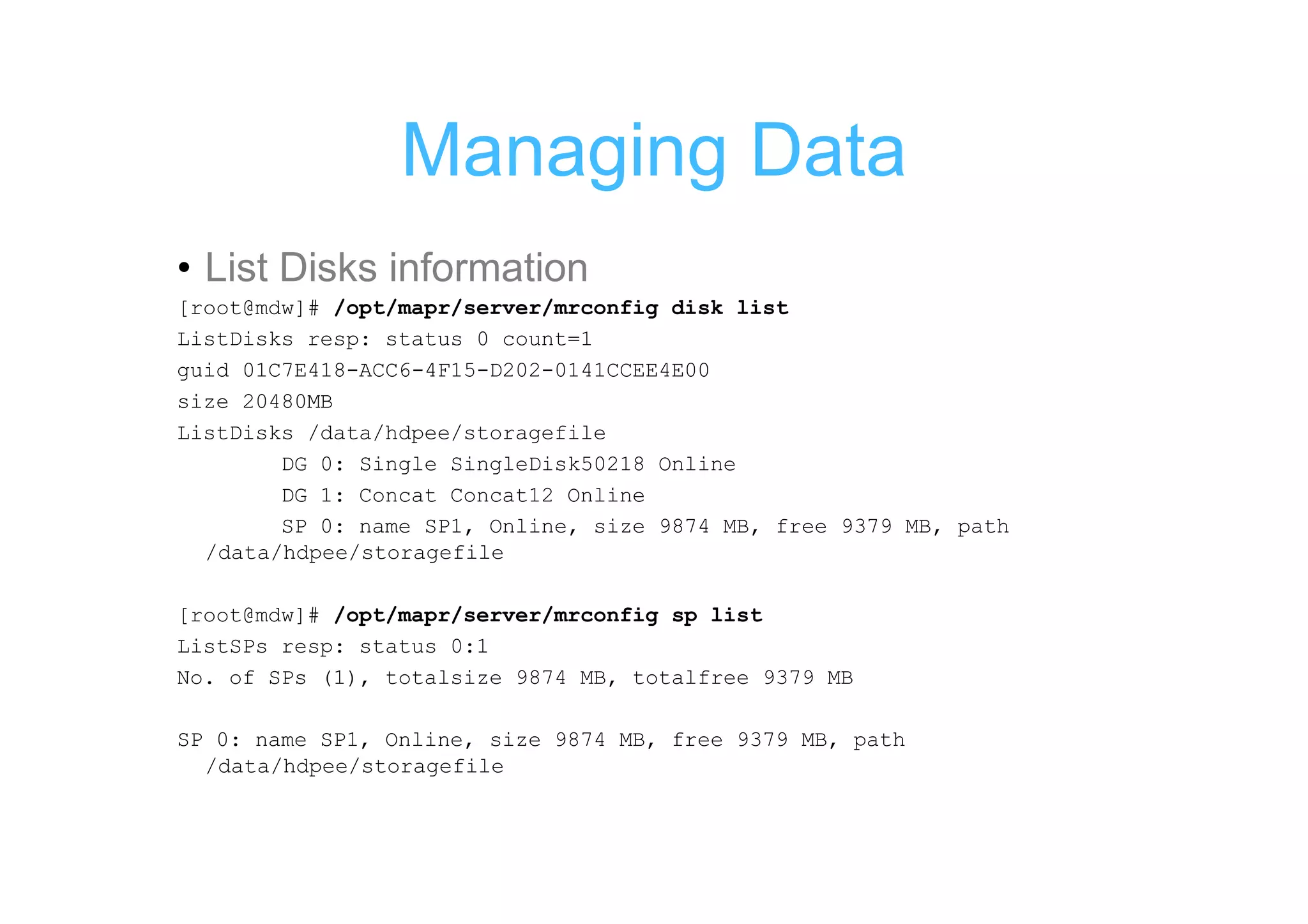 Managing Data
• List Disks information
[root@mdw]# /opt/mapr/server/mrconfig disk list
ListDisks resp: status 0 count=1
guid 01C7E418-ACC6-4F15-D202-0141CCEE4E00
size 20480MB
ListDisks /data/hdpee/storagefile
        DG 0: Single SingleDisk50218 Online
        DG 1: Concat Concat12 Online
        SP 0: name SP1, Online, size 9874 MB, free 9379 MB, path
  /data/hdpee/storagefile

[root@mdw]# /opt/mapr/server/mrconfig sp list
ListSPs resp: status 0:1
No. of SPs (1), totalsize 9874 MB, totalfree 9379 MB

SP 0: name SP1, Online, size 9874 MB, free 9379 MB, path
  /data/hdpee/storagefile
 
