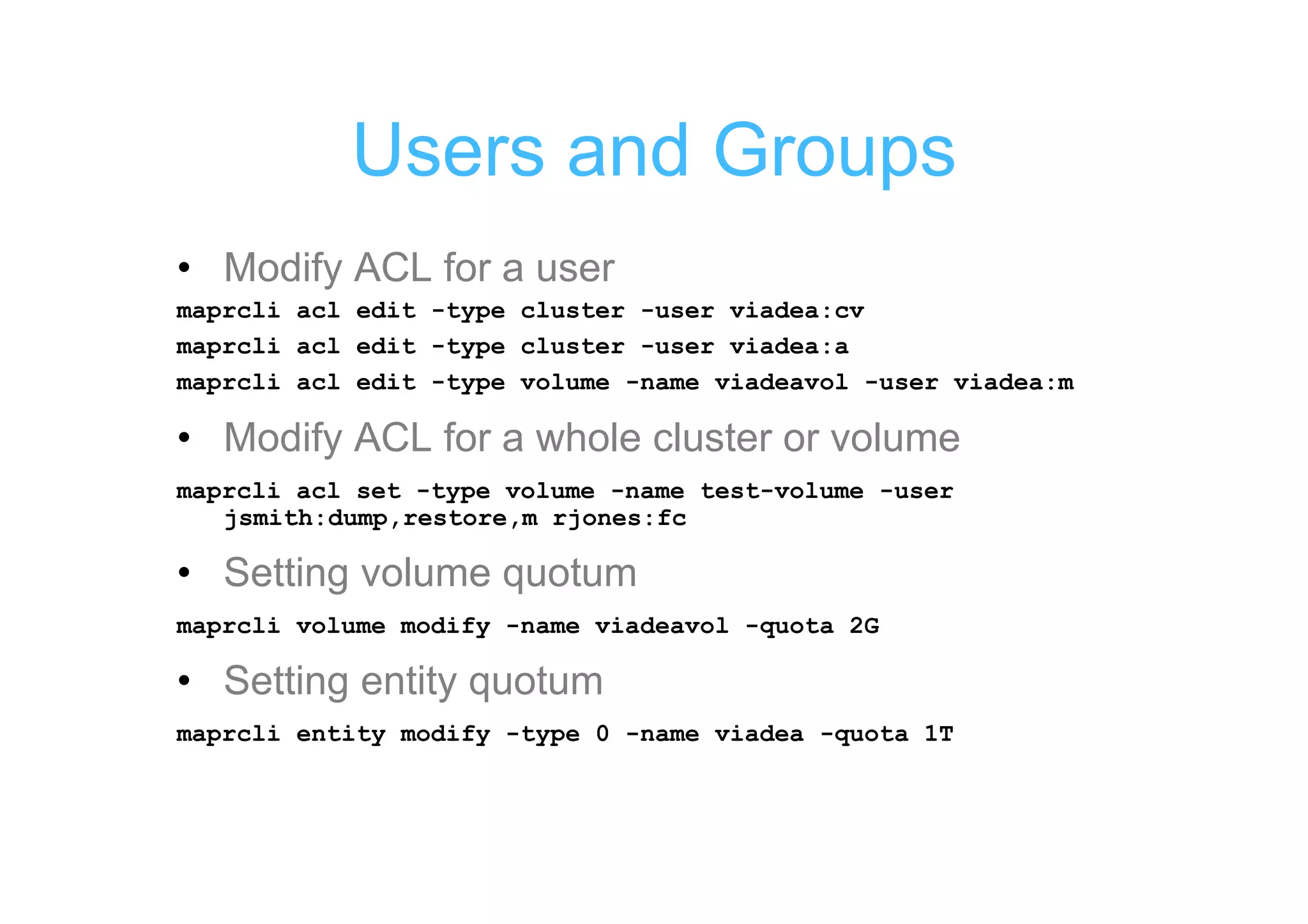 Users and Groups
• Modify ACL for a user
maprcli acl edit -type cluster -user viadea:cv
maprcli acl edit -type cluster -user viadea:a
maprcli acl edit -type volume -name viadeavol -user viadea:m

• Modify ACL for a whole cluster or volume
maprcli acl set -type volume -name test-volume -user
   jsmith:dump,restore,m rjones:fc

• Setting volume quotum
maprcli volume modify -name viadeavol -quota 2G

• Setting entity quotum
maprcli entity modify -type 0 -name viadea -quota 1T
 
