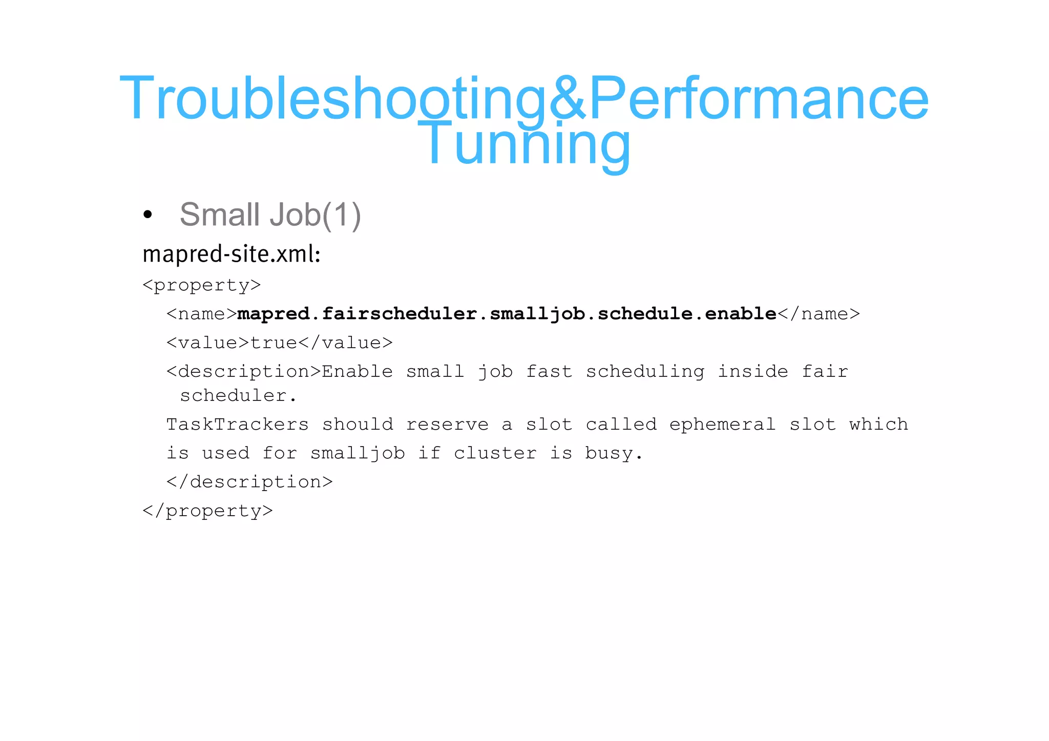 Troubleshooting&Performance
          Tunning
• Small Job(1)
mapred-site.xml:
<property>
  <name>mapred.fairscheduler.smalljob.schedule.enable</name>
  <value>true</value>
  <description>Enable small job fast scheduling inside fair
   scheduler.
  TaskTrackers should reserve a slot called ephemeral slot which
  is used for smalljob if cluster is busy.
  </description>
</property>
 