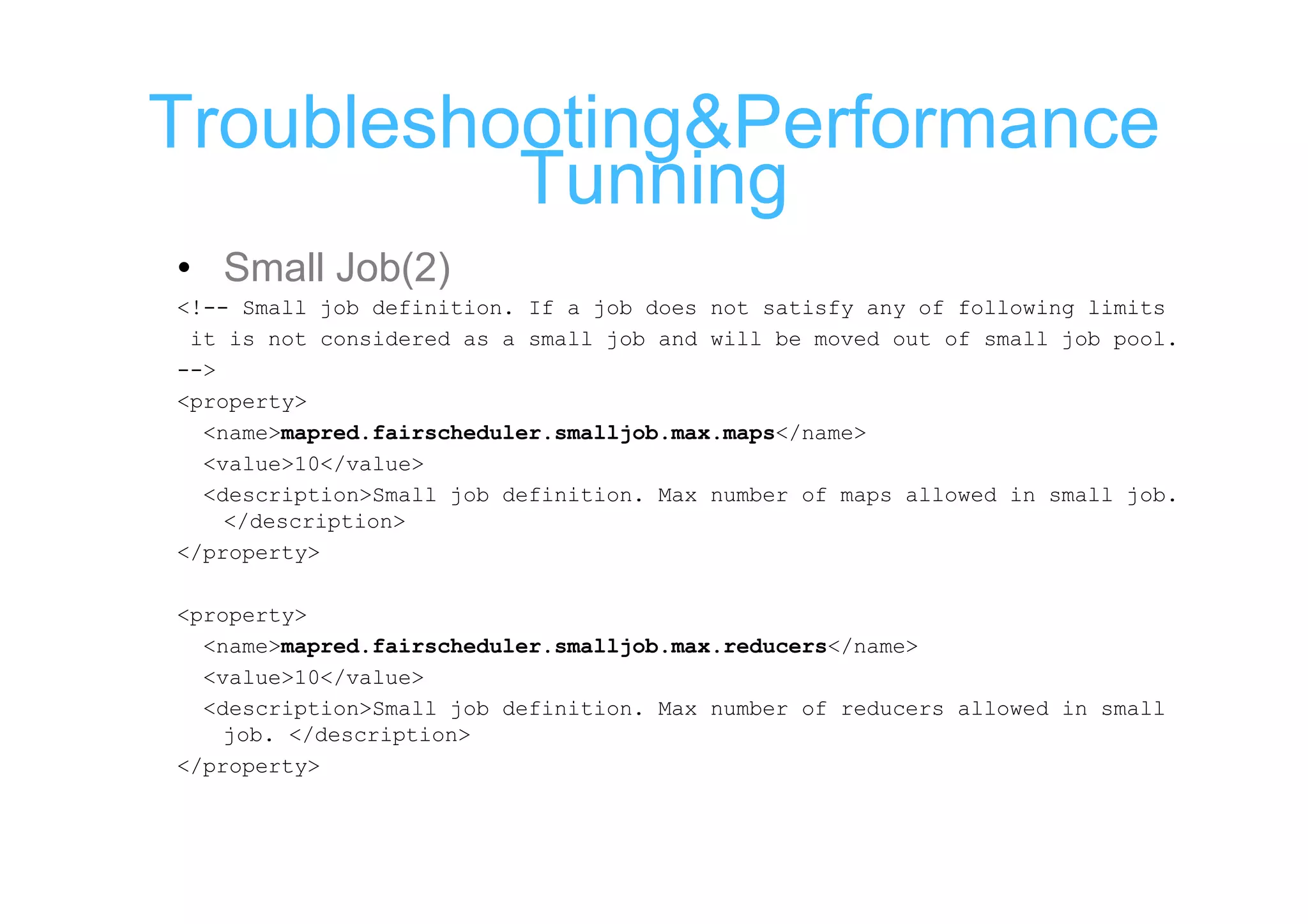 Troubleshooting&Performance
          Tunning
• Small Job(2)
<!-- Small job definition. If a job does not satisfy any of following limits
 it is not considered as a small job and will be moved out of small job pool.
-->
<property>
  <name>mapred.fairscheduler.smalljob.max.maps</name>
  <value>10</value>
  <description>Small job definition. Max number of maps allowed in small job.
    </description>
</property>

<property>
  <name>mapred.fairscheduler.smalljob.max.reducers</name>
  <value>10</value>
  <description>Small job definition. Max number of reducers allowed in small
    job. </description>
</property>
 