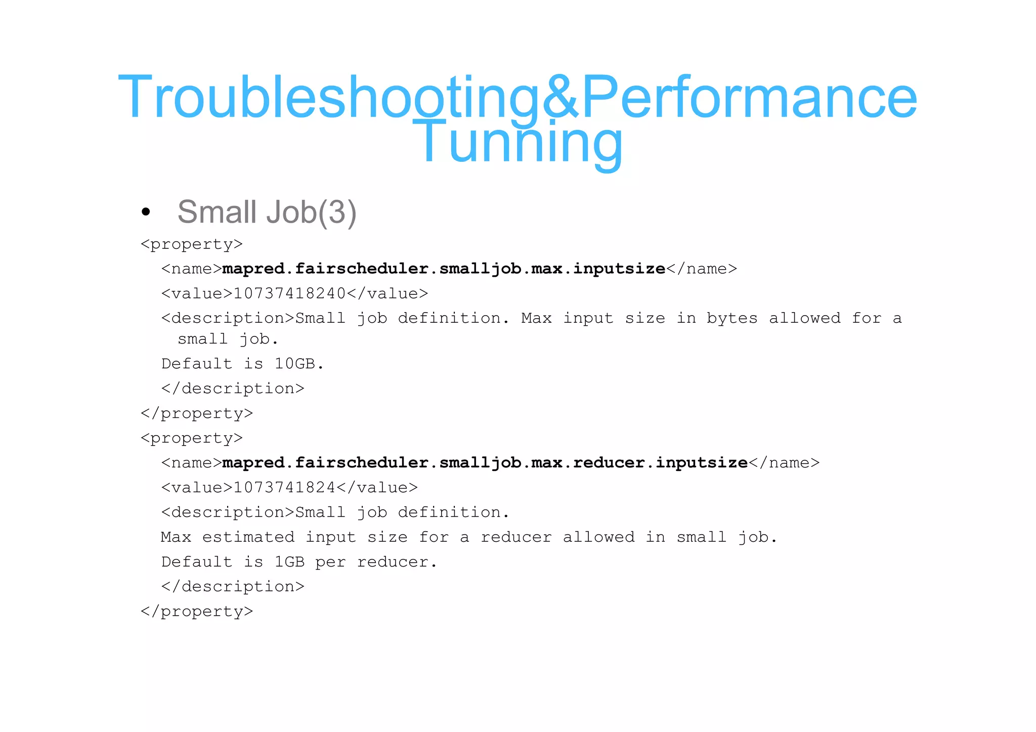 Troubleshooting&Performance
          Tunning
• Small Job(3)
<property>
  <name>mapred.fairscheduler.smalljob.max.inputsize</name>
  <value>10737418240</value>
  <description>Small job definition. Max input size in bytes allowed for a
    small job.
  Default is 10GB.
  </description>
</property>
<property>
  <name>mapred.fairscheduler.smalljob.max.reducer.inputsize</name>
  <value>1073741824</value>
  <description>Small job definition.
  Max estimated input size for a reducer allowed in small job.
  Default is 1GB per reducer.
  </description>
</property>
 