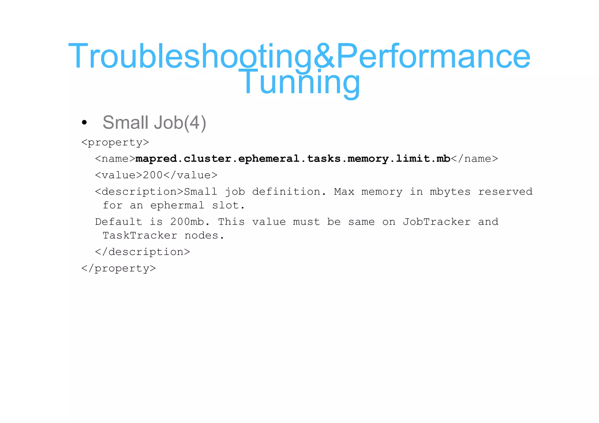 Troubleshooting&Performance
          Tunning
• Small Job(4)
<property>
  <name>mapred.cluster.ephemeral.tasks.memory.limit.mb</name>
  <value>200</value>
  <description>Small job definition. Max memory in mbytes reserved
   for an ephermal slot.
  Default is 200mb. This value must be same on JobTracker and
   TaskTracker nodes.
  </description>
</property>
 