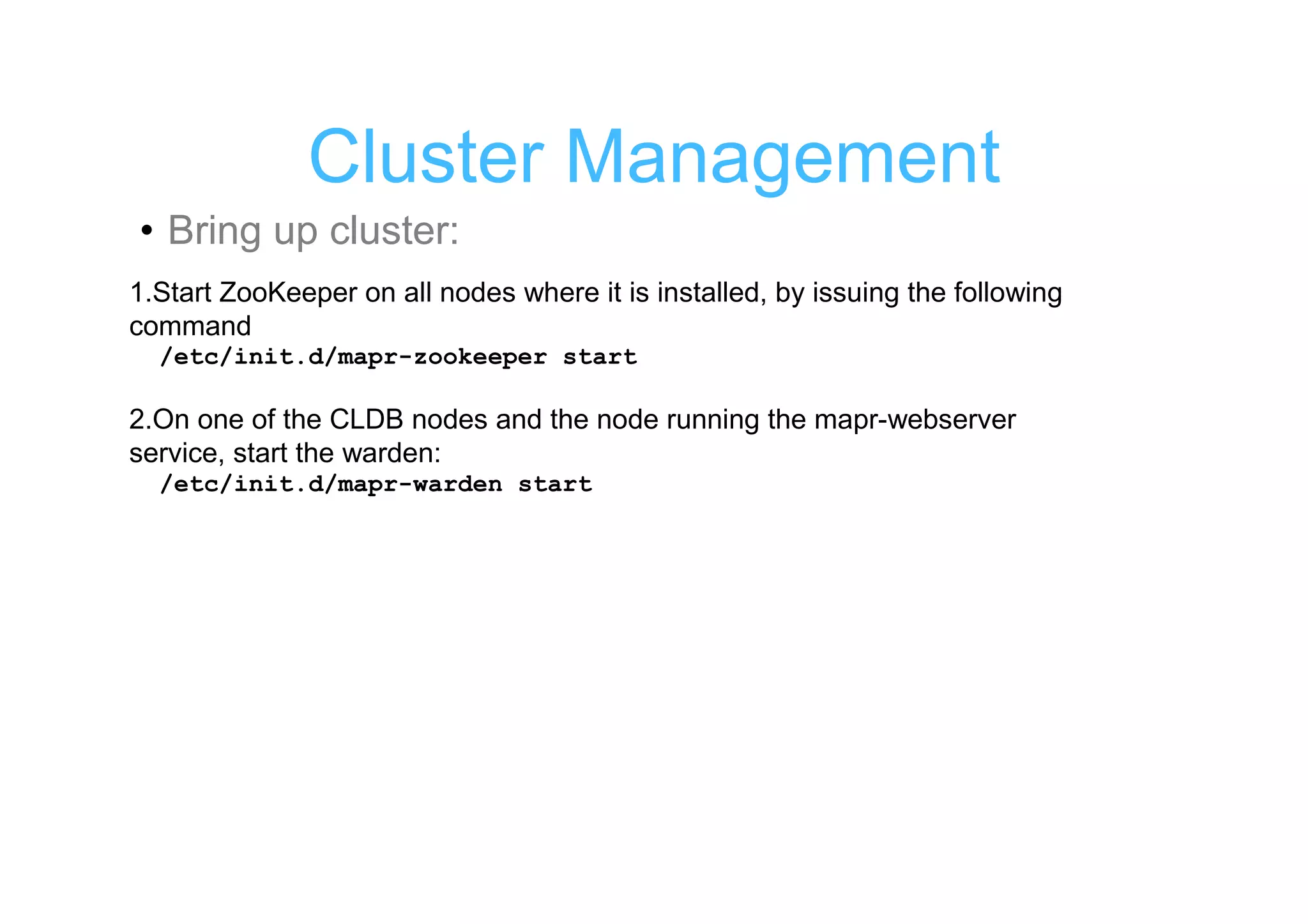 Cluster Management
• Bring up cluster:
1.Start ZooKeeper on all nodes where it is installed, by issuing the following
command
  /etc/init.d/mapr-zookeeper start

2.On one of the CLDB nodes and the node running the mapr-webserver
service, start the warden:
  /etc/init.d/mapr-warden start
 