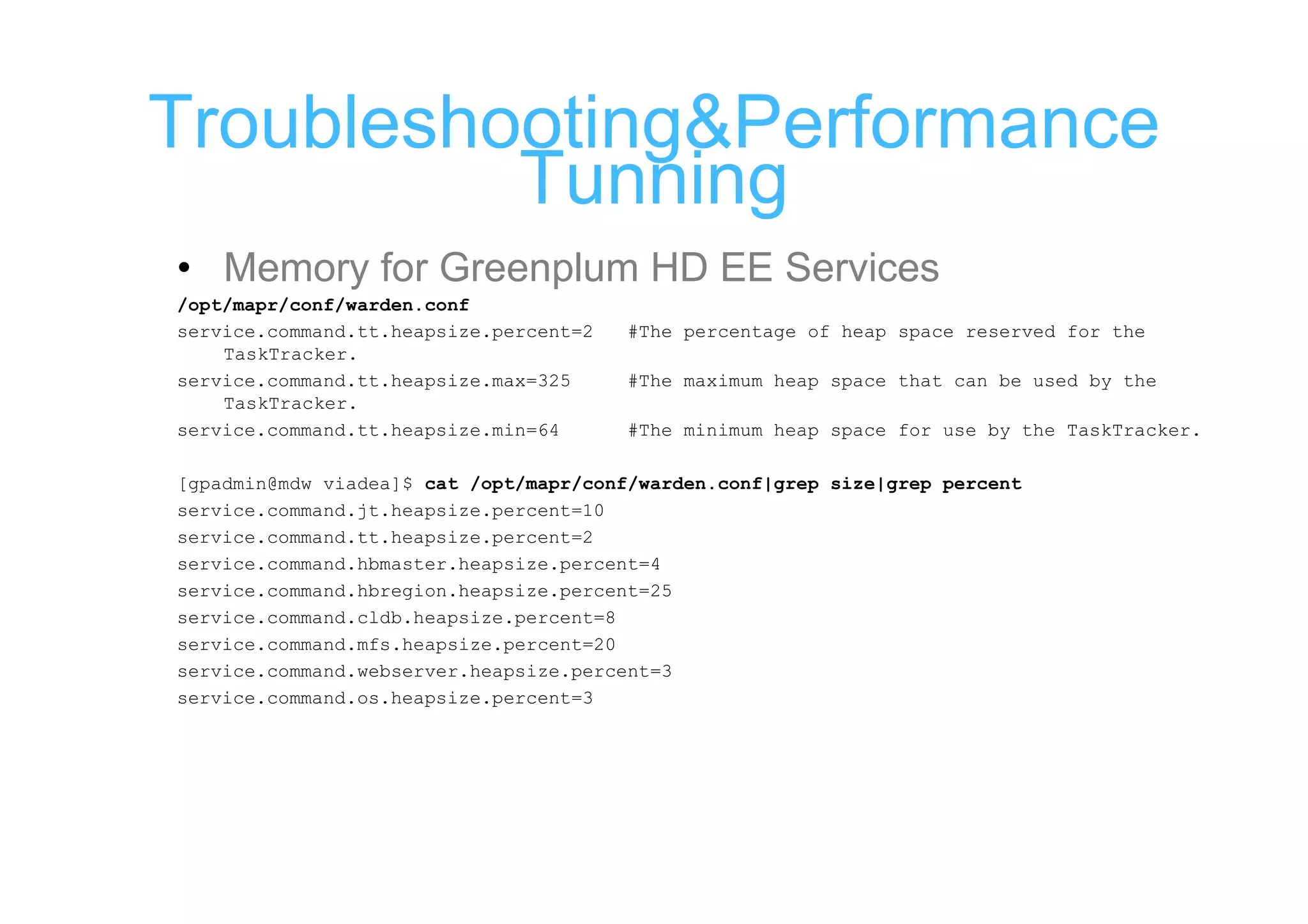 Troubleshooting&Performance
          Tunning
• Memory for Greenplum HD EE Services
/opt/mapr/conf/warden.conf
service.command.tt.heapsize.percent=2   #The percentage of heap space reserved for the
    TaskTracker.
service.command.tt.heapsize.max=325     #The maximum heap space that can be used by the
    TaskTracker.
service.command.tt.heapsize.min=64      #The minimum heap space for use by the TaskTracker.

[gpadmin@mdw viadea]$ cat /opt/mapr/conf/warden.conf|grep size|grep percent
service.command.jt.heapsize.percent=10
service.command.tt.heapsize.percent=2
service.command.hbmaster.heapsize.percent=4
service.command.hbregion.heapsize.percent=25
service.command.cldb.heapsize.percent=8
service.command.mfs.heapsize.percent=20
service.command.webserver.heapsize.percent=3
service.command.os.heapsize.percent=3
 
