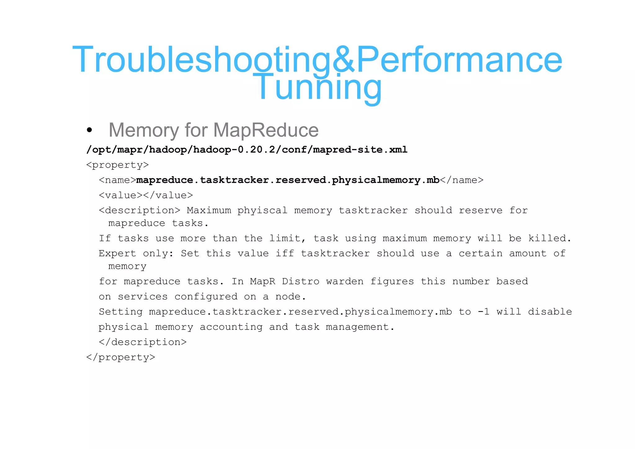 Troubleshooting&Performance
          Tunning
• Memory for MapReduce
/opt/mapr/hadoop/hadoop-0.20.2/conf/mapred-site.xml
<property>
  <name>mapreduce.tasktracker.reserved.physicalmemory.mb</name>
  <value></value>
  <description> Maximum phyiscal memory tasktracker should reserve for
    mapreduce tasks.
  If tasks use more than the limit, task using maximum memory will be killed.
  Expert only: Set this value iff tasktracker should use a certain amount of
    memory
  for mapreduce tasks. In MapR Distro warden figures this number based
  on services configured on a node.
  Setting mapreduce.tasktracker.reserved.physicalmemory.mb to -1 will disable
  physical memory accounting and task management.
  </description>
</property>
 