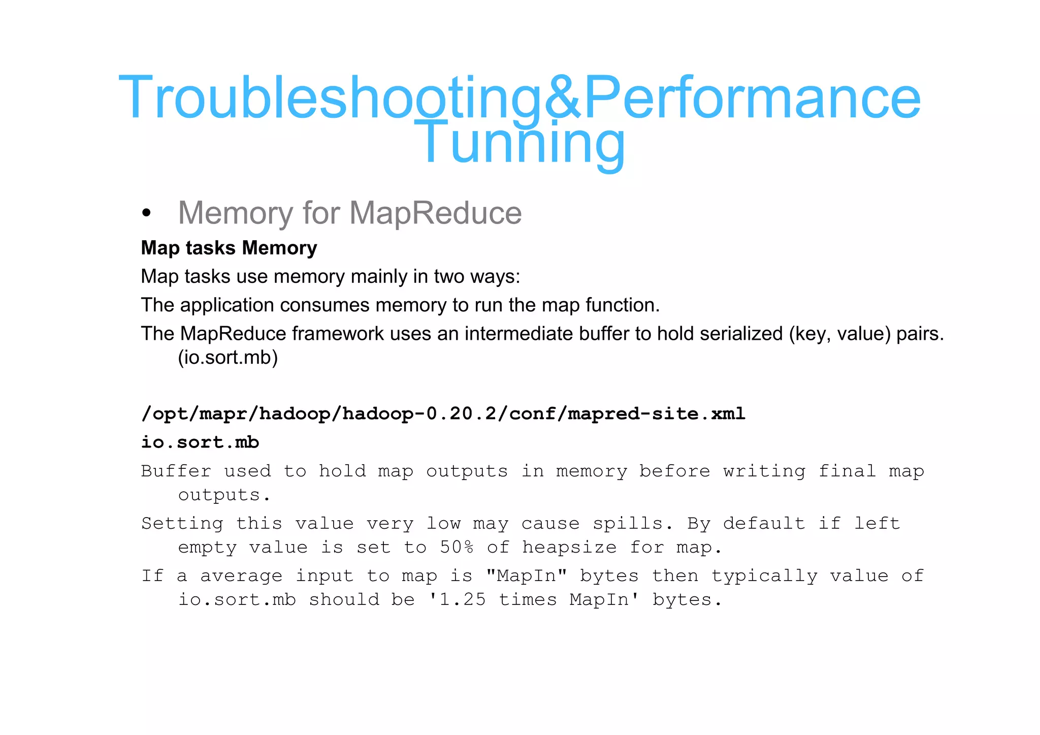 Troubleshooting&Performance
          Tunning
• Memory for MapReduce
Map tasks Memory
Map tasks use memory mainly in two ways:
The application consumes memory to run the map function.
The MapReduce framework uses an intermediate buffer to hold serialized (key, value) pairs.
    (io.sort.mb)

/opt/mapr/hadoop/hadoop-0.20.2/conf/mapred-site.xml
io.sort.mb
Buffer used to hold map outputs in memory before writing final map
   outputs.
Setting this value very low may cause spills. By default if left
   empty value is set to 50% of heapsize for map.
If a average input to map is "MapIn" bytes then typically value of
   io.sort.mb should be '1.25 times MapIn' bytes.
 