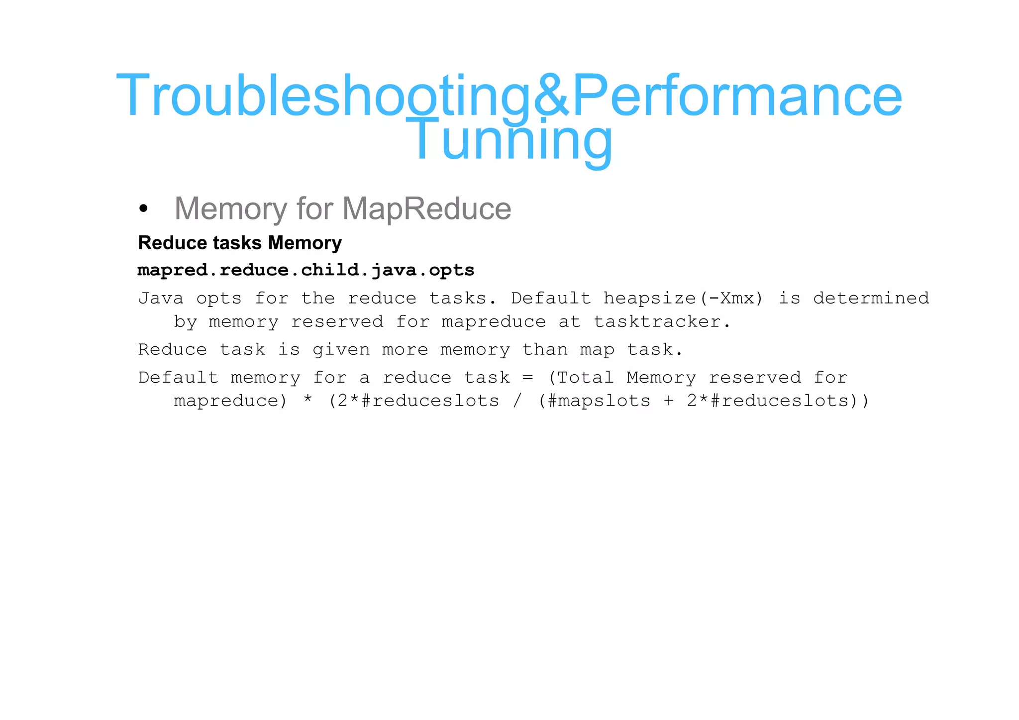 Troubleshooting&Performance
          Tunning
• Memory for MapReduce
Reduce tasks Memory
mapred.reduce.child.java.opts
Java opts for the reduce tasks. Default heapsize(-Xmx) is determined
   by memory reserved for mapreduce at tasktracker.
Reduce task is given more memory than map task.
Default memory for a reduce task = (Total Memory reserved for
   mapreduce) * (2*#reduceslots / (#mapslots + 2*#reduceslots))
 