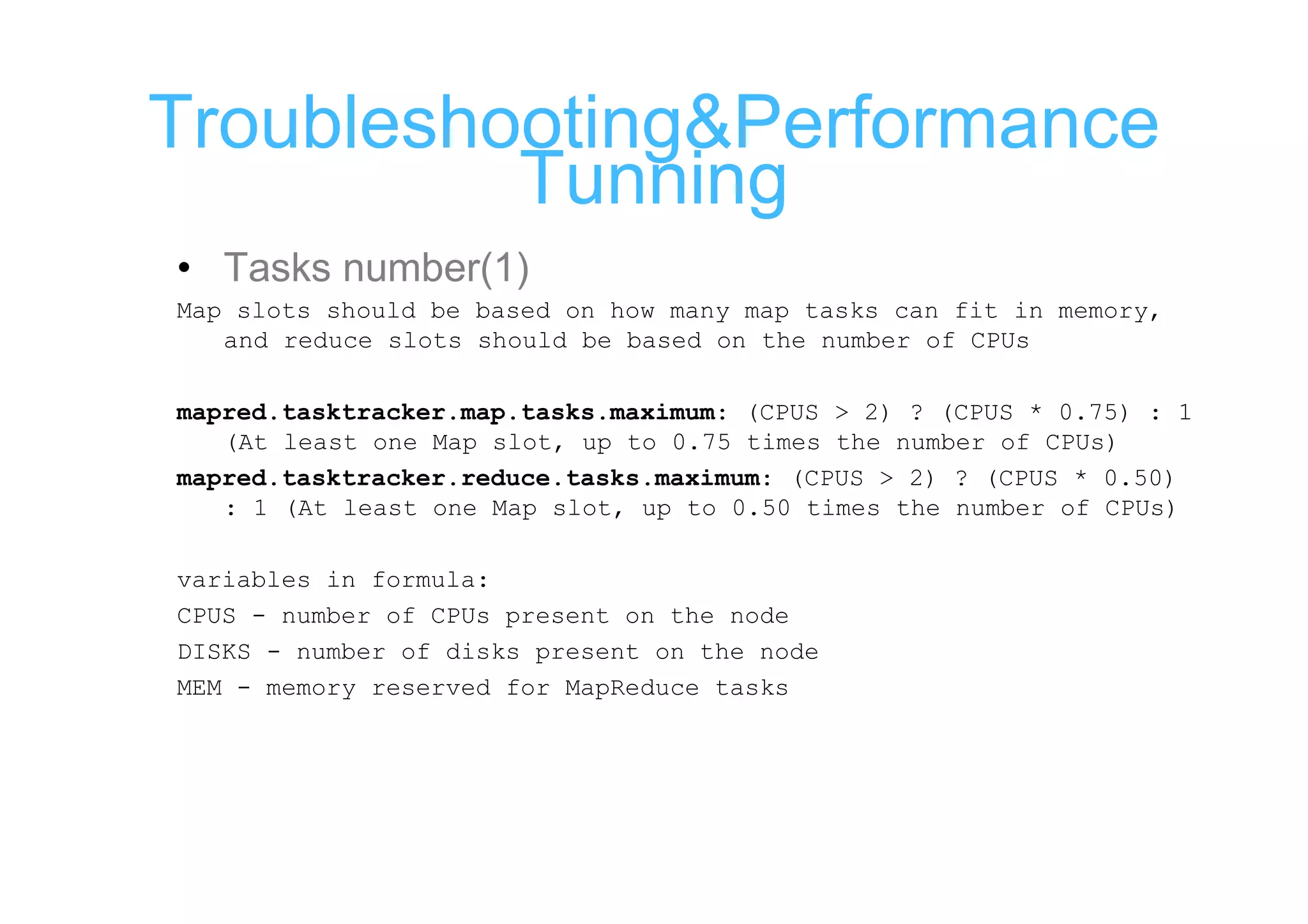 Troubleshooting&Performance
          Tunning
• Tasks number(1)
Map slots should be based on how many map tasks can fit in memory,
   and reduce slots should be based on the number of CPUs

mapred.tasktracker.map.tasks.maximum: (CPUS > 2) ? (CPUS * 0.75) : 1
   (At least one Map slot, up to 0.75 times the number of CPUs)
mapred.tasktracker.reduce.tasks.maximum: (CPUS > 2) ? (CPUS * 0.50)
   : 1 (At least one Map slot, up to 0.50 times the number of CPUs)

variables in formula:
CPUS - number of CPUs present on the node
DISKS - number of disks present on the node
MEM - memory reserved for MapReduce tasks
 
