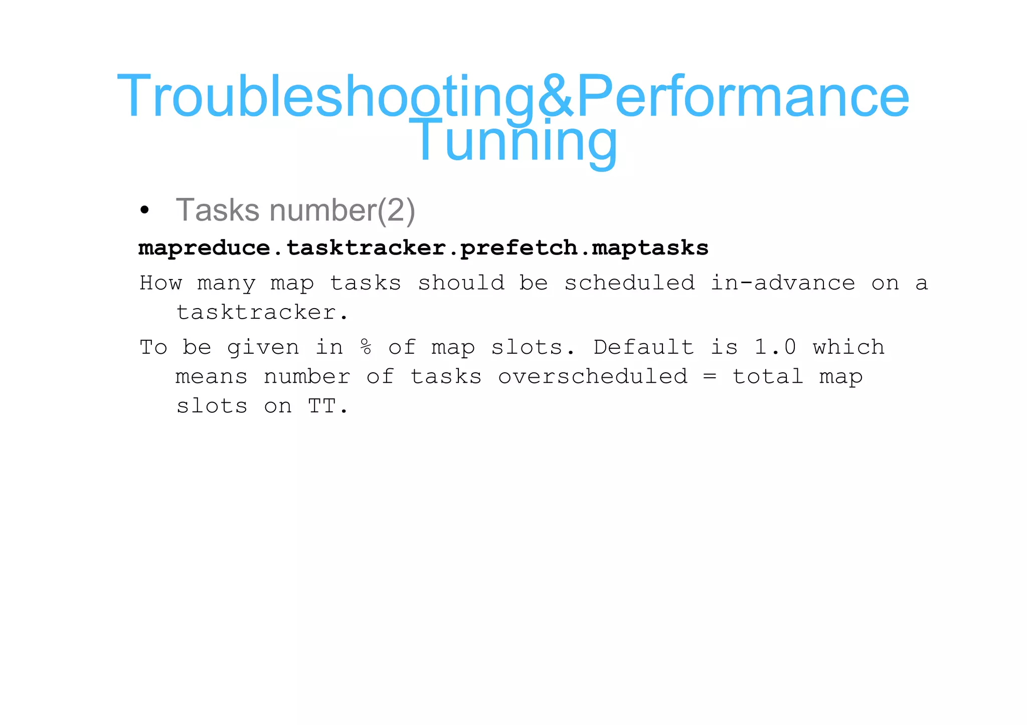 Troubleshooting&Performance
          Tunning
• Tasks number(2)
mapreduce.tasktracker.prefetch.maptasks
How many map tasks should be scheduled in-advance on a
  tasktracker.
To be given in % of map slots. Default is 1.0 which
  means number of tasks overscheduled = total map
  slots on TT.
 
