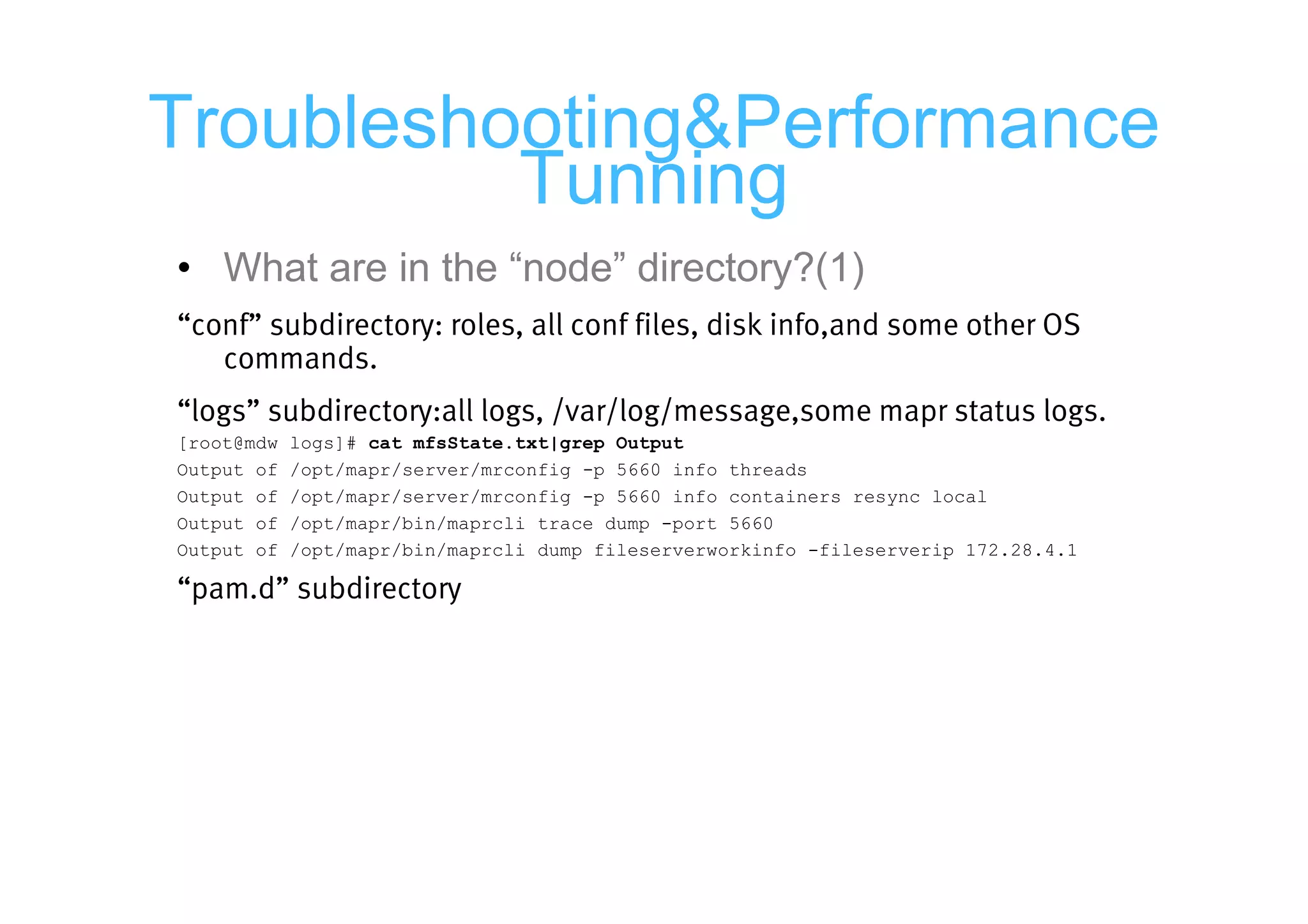 Troubleshooting&Performance
          Tunning
• What are in the “node” directory?(1)
“conf” subdirectory: roles, all conf files, disk info,and some other OS
   commands.
“logs” subdirectory:all logs, /var/log/message,some mapr status logs.
[root@mdw   logs]# cat mfsState.txt|grep Output
Output of   /opt/mapr/server/mrconfig -p 5660 info threads
Output of   /opt/mapr/server/mrconfig -p 5660 info containers resync local
Output of   /opt/mapr/bin/maprcli trace dump -port 5660
Output of   /opt/mapr/bin/maprcli dump fileserverworkinfo -fileserverip 172.28.4.1

“pam.d” subdirectory
 
