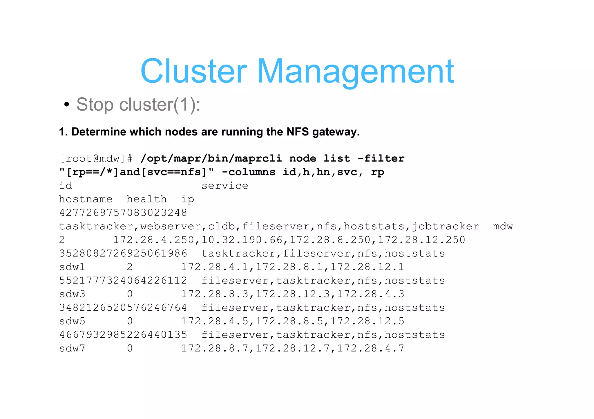 Cluster Management
• Stop cluster(1):
1. Determine which nodes are running the NFS gateway.

[root@mdw]# /opt/mapr/bin/maprcli node list -filter
"[rp==/*]and[svc==nfs]" -columns id,h,hn,svc, rp
id                   service
hostname health ip
4277269757083023248
tasktracker,webserver,cldb,fileserver,nfs,hoststats,jobtracker   mdw
2       172.28.4.250,10.32.190.66,172.28.8.250,172.28.12.250
3528082726925061986 tasktracker,fileserver,nfs,hoststats
sdw1      2       172.28.4.1,172.28.8.1,172.28.12.1
5521777324064226112 fileserver,tasktracker,nfs,hoststats
sdw3      0       172.28.8.3,172.28.12.3,172.28.4.3
3482126520576246764 fileserver,tasktracker,nfs,hoststats
sdw5      0       172.28.4.5,172.28.8.5,172.28.12.5
4667932985226440135 fileserver,tasktracker,nfs,hoststats
sdw7      0       172.28.8.7,172.28.12.7,172.28.4.7
 