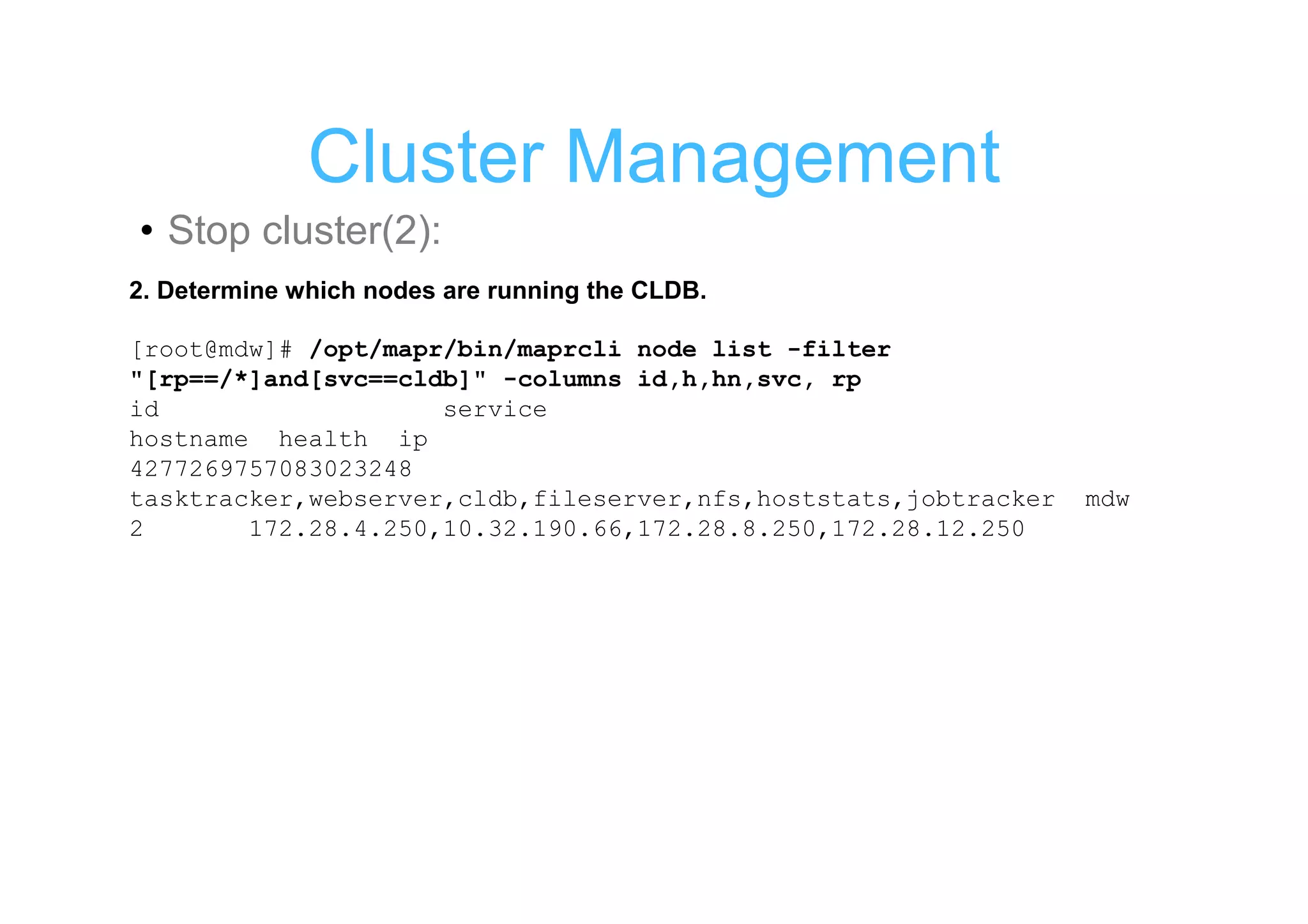 Cluster Management
• Stop cluster(2):
2. Determine which nodes are running the CLDB.

[root@mdw]# /opt/mapr/bin/maprcli node list -filter
"[rp==/*]and[svc==cldb]" -columns id,h,hn,svc, rp
id                   service
hostname health ip
4277269757083023248
tasktracker,webserver,cldb,fileserver,nfs,hoststats,jobtracker   mdw
2       172.28.4.250,10.32.190.66,172.28.8.250,172.28.12.250
 