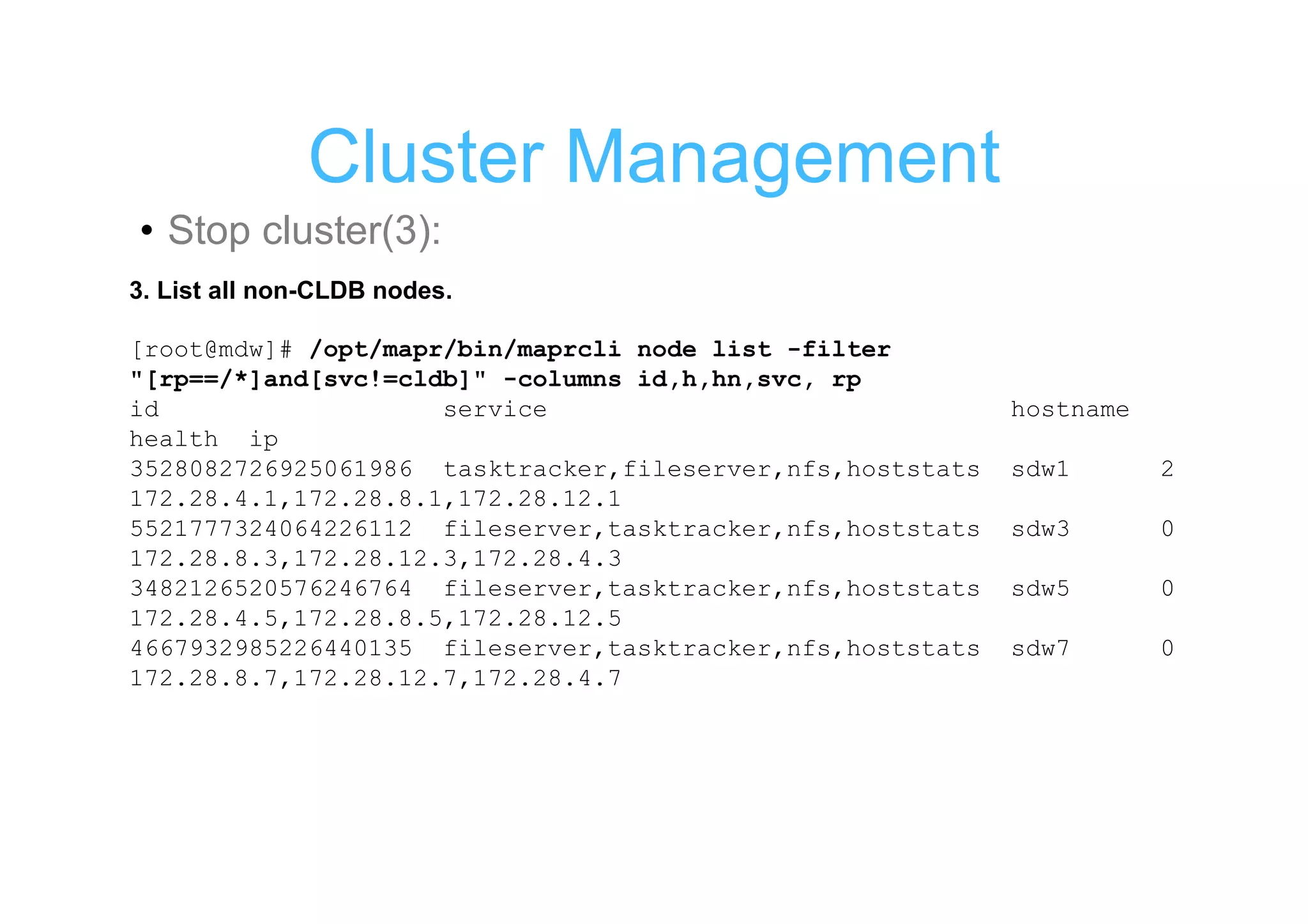Cluster Management
• Stop cluster(3):
3. List all non-CLDB nodes.

[root@mdw]# /opt/mapr/bin/maprcli node list -filter
"[rp==/*]and[svc!=cldb]" -columns id,h,hn,svc, rp
id                   service                               hostname
health ip
3528082726925061986 tasktracker,fileserver,nfs,hoststats   sdw1       2
172.28.4.1,172.28.8.1,172.28.12.1
5521777324064226112 fileserver,tasktracker,nfs,hoststats   sdw3       0
172.28.8.3,172.28.12.3,172.28.4.3
3482126520576246764 fileserver,tasktracker,nfs,hoststats   sdw5       0
172.28.4.5,172.28.8.5,172.28.12.5
4667932985226440135 fileserver,tasktracker,nfs,hoststats   sdw7       0
172.28.8.7,172.28.12.7,172.28.4.7
 