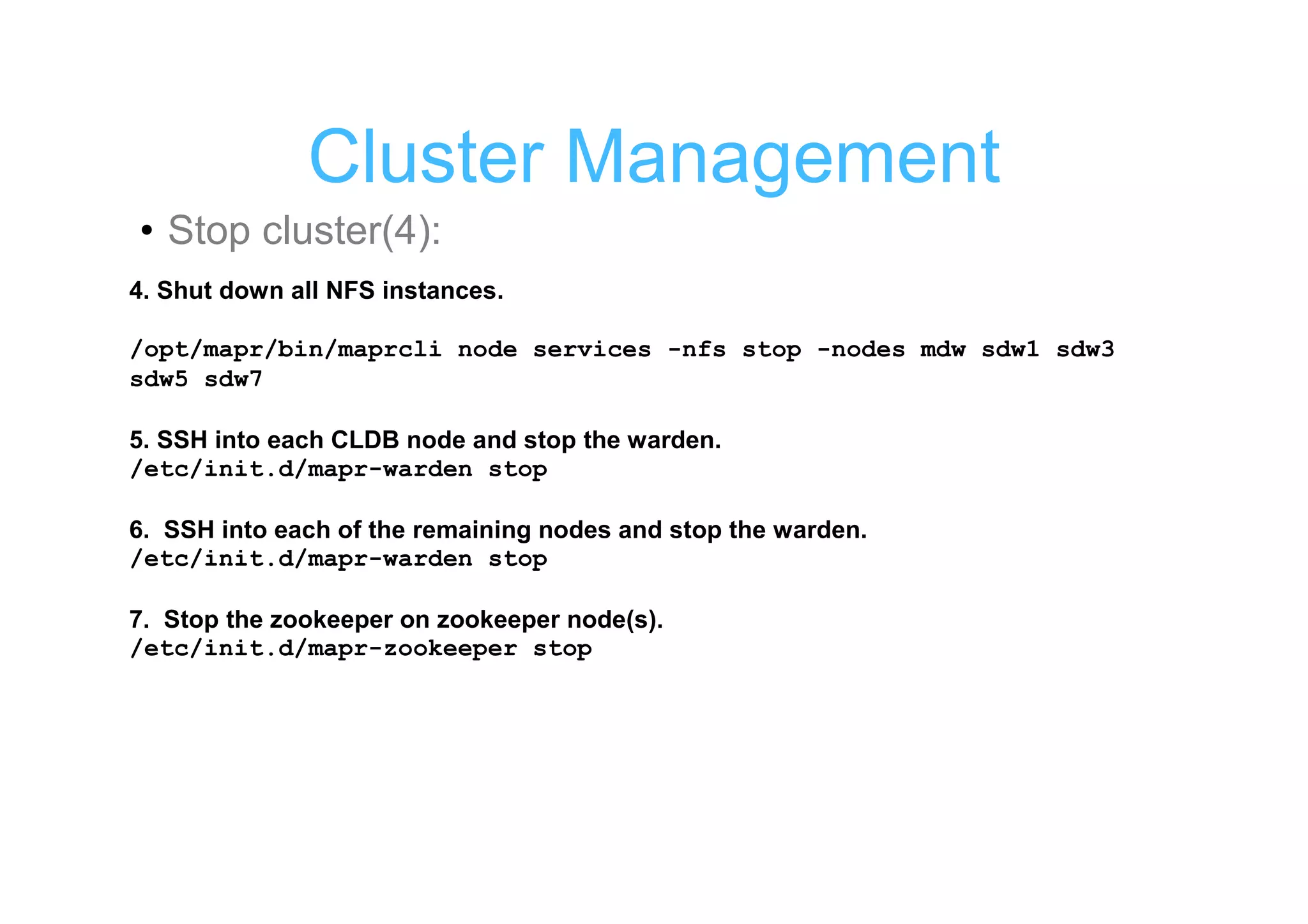Cluster Management
• Stop cluster(4):
4. Shut down all NFS instances.

/opt/mapr/bin/maprcli node services -nfs stop -nodes mdw sdw1 sdw3
sdw5 sdw7

5. SSH into each CLDB node and stop the warden.
/etc/init.d/mapr-warden stop

6. SSH into each of the remaining nodes and stop the warden.
/etc/init.d/mapr-warden stop

7. Stop the zookeeper on zookeeper node(s).
/etc/init.d/mapr-zookeeper stop
 