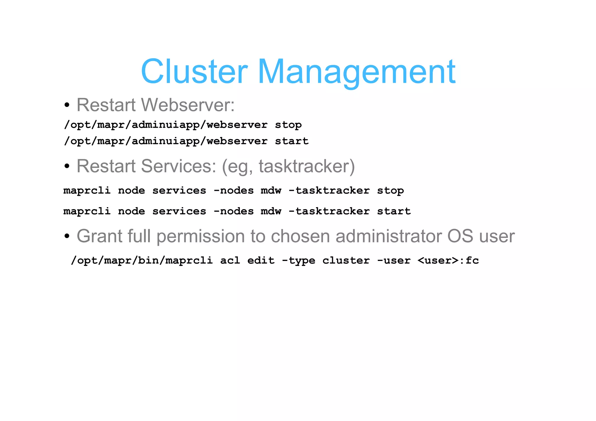 Cluster Management
• Restart Webserver:
/opt/mapr/adminuiapp/webserver stop
/opt/mapr/adminuiapp/webserver start

• Restart Services: (eg, tasktracker)
maprcli node services -nodes mdw -tasktracker stop
maprcli node services -nodes mdw -tasktracker start

• Grant full permission to chosen administrator OS user
/opt/mapr/bin/maprcli acl edit -type cluster -user <user>:fc
 
