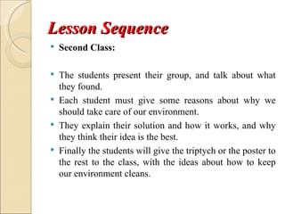 Lesson Sequence
   Second Class:

   The students present their group, and talk about what
    they found.
   Each student must give some reasons about why we
    should take care of our environment.
   They explain their solution and how it works, and why
    they think their idea is the best.
   Finally the students will give the triptych or the poster to
    the rest to the class, with the ideas about how to keep
    our environment cleans.
 