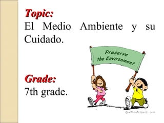 Topic:
El Medio Ambiente y su
Cuidado.


Grade:
7th grade.
 