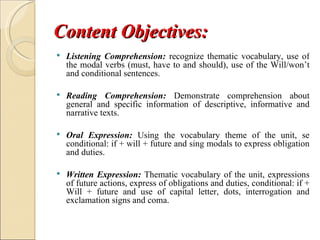 Content Objectives:
   Listening Comprehension: recognize thematic vocabulary, use of
    the modal verbs (must, have to and should), use of the Will/won’t
    and conditional sentences.

   Reading Comprehension: Demonstrate comprehension about
    general and specific information of descriptive, informative and
    narrative texts.

   Oral Expression: Using the vocabulary theme of the unit, se
    conditional: if + will + future and sing modals to express obligation
    and duties.

   Written Expression: Thematic vocabulary of the unit, expressions
    of future actions, express of obligations and duties, conditional: if +
    Will + future and use of capital letter, dots, interrogation and
    exclamation signs and coma.
 
 