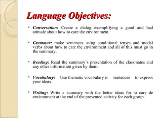 Language Objectives:
   Conversation: Create a dialog exemplifying a good and bad
    attitude about how to care the environment.

   Grammar: make sentences using conditional tenses and modal
    verbs about how to care the environment and all of this must go in
    the summary.

   Reading: Read the summary’s presentation of the classmates and
    any other information given by them.

   Vocabulary:    Use thematic vocabulary in   sentences   to express
    your ideas.

   Writing: Write a summary with the better ideas for to care de
    environment at the end of the presented activity for each group.
 