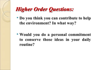 Higher Order Questions:
   Do you think you can contribute to help 
    the environment? In what way?

   Would  you  do  a  personal  commitment 
    to  conserve  those  ideas  in  your  daily 
    routine?
 