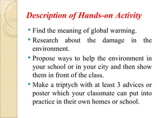 Description of Hands-on Activity
 Find the meaning of global warming.
 Research about the damage in the
  environment.
 Propose ways to help the environment in
  your school or in your city and then show
  them in front of the class.
 Make a triptych with at least 3 advices or
  poster which your classmate can put into
  practice in their own homes or school.
 