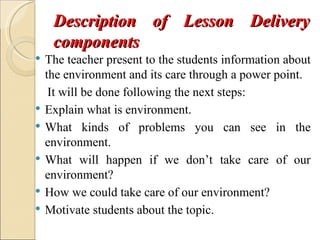 Description of Lesson Delivery
     components
   The teacher present to the students information about
    the environment and its care through a power point.
     It will be done following the next steps:
   Explain what is environment.
   What kinds of problems you can see in the
    environment.
   What will happen if we don’t take care of our
    environment?
   How we could take care of our environment?
   Motivate students about the topic.
 