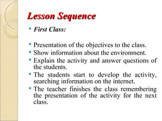 Lesson Sequence
   First Class:

 Presentation of the objectives to the class.
 Show information about the environment.
 Explain the activity and answer questions of
  the students.
 The students start to develop the activity,
  searching information on the internet.
 The teacher finishes the class remembering
  the presentation of the activity for the next
  class.
 