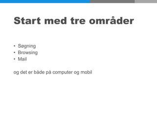 Start med tre områder
• Søgning
• Browsing
• Mail
og det er både på computer og mobil
 