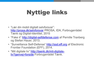 Nyttige links
• ”Lær din mobil digitalt selvforsvar”:
http://prosa.dk/selvforsvar PROSA, IDA, Forbrugerrådet
Tænk og Digital-Identitet, 2015
• ”Fake it” http://digital-selfdefense.com af Pernille Tranberg
og Stefan Hauer, 2013.
• ”Surveillance Self-Defense” http://ssd.eff.org af Electronic
Frontier Foundation (EFF), 2014.
• ”Mit digitale liv” http://taenk.dk/mit-digitale-
liv?genvej=forside Forbrugerrådet Tænk.
 