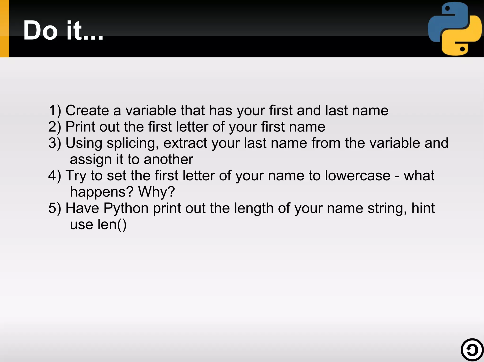 Do it...
1) Create a variable that has your first and last name
2) Print out the first letter of your first name
3) Using splicing, extract your last name from the variable and
assign it to another
4) Try to set the first letter of your name to lowercase - what
happens? Why?
5) Have Python print out the length of your name string, hint
use len()

 