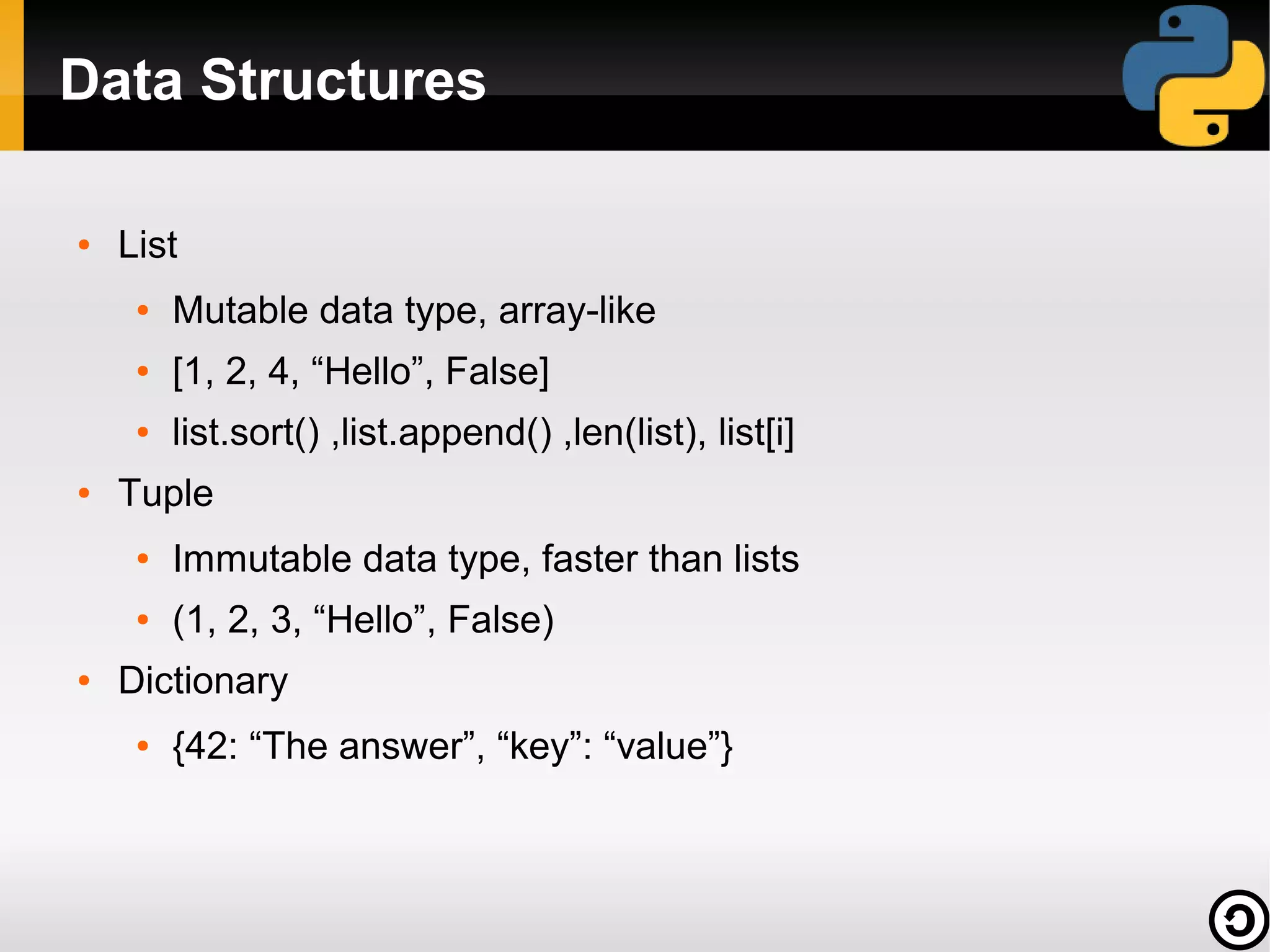 Data Structures
●

List
●

●

[1, 2, 4, “Hello”, False]

●

●

Mutable data type, array-like
list.sort() ,list.append() ,len(list), list[i]

Tuple
●

●

●

Immutable data type, faster than lists
(1, 2, 3, “Hello”, False)

Dictionary
●

{42: “The answer”, “key”: “value”}

 