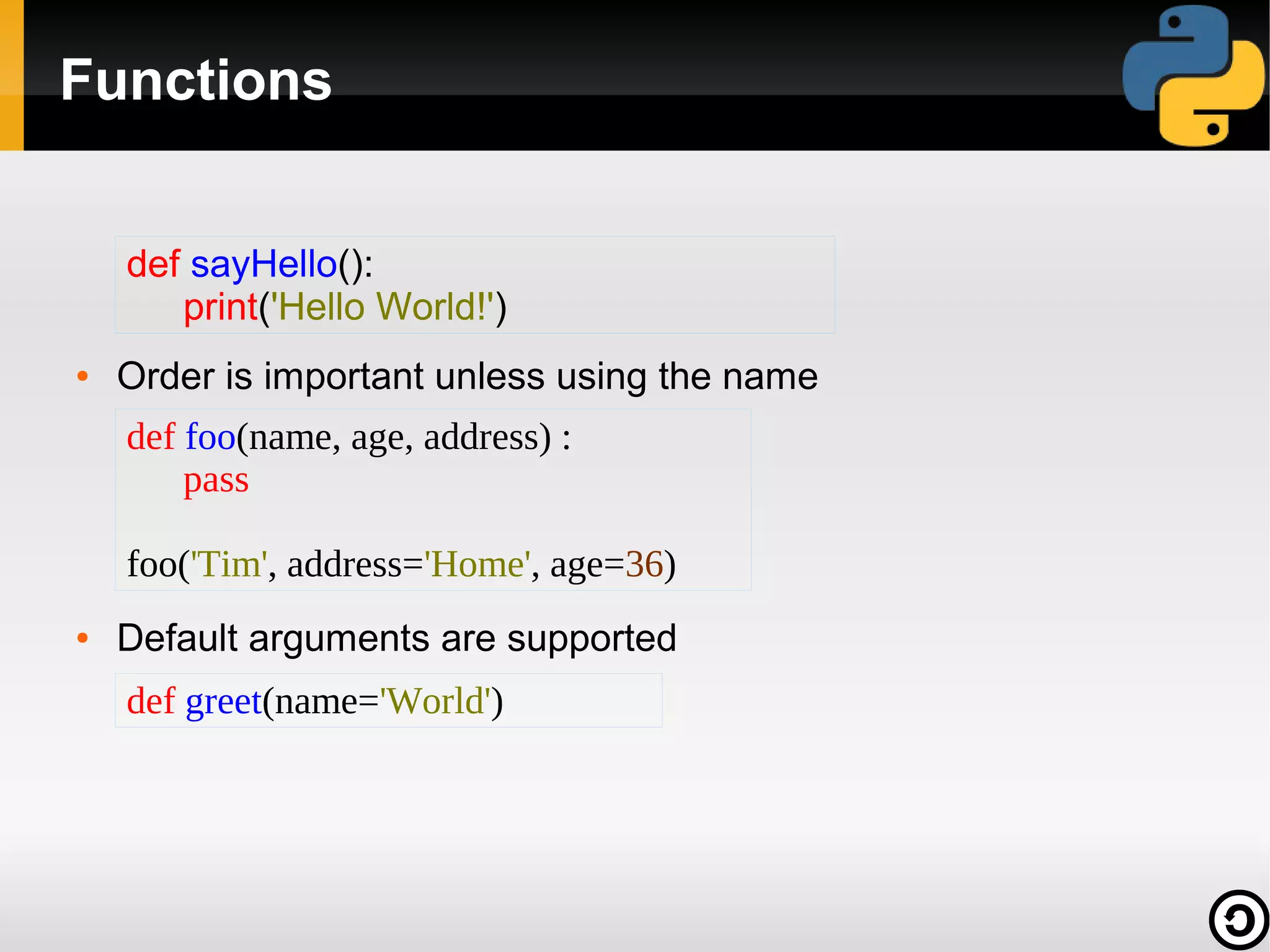 Functions
def sayHello():
print('Hello World!')
●

Order is important unless using the name
def foo(name, age, address) :
pass
foo('Tim', address='Home', age=36)

●

Default arguments are supported
def greet(name='World')

 