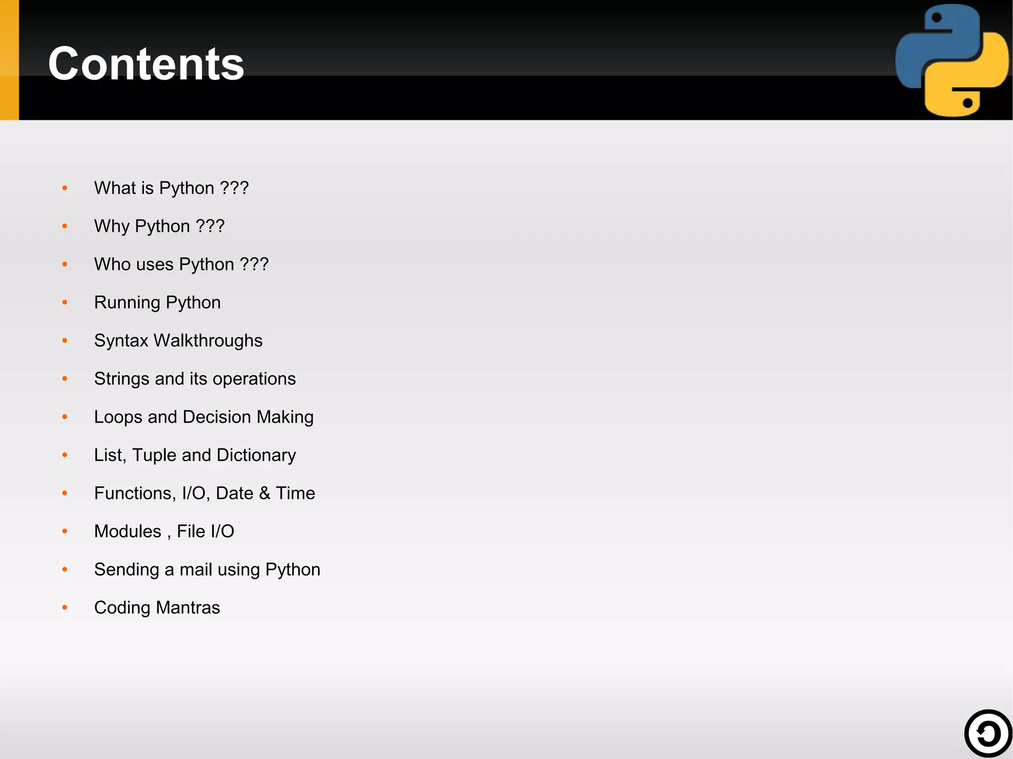 Contents
●

What is Python ???

●

Why Python ???

●

Who uses Python ???

●

Running Python

●

Syntax Walkthroughs

●

Strings and its operations

●

Loops and Decision Making

●

List, Tuple and Dictionary

●

Functions, I/O, Date & Time

●

Modules , File I/O

●

Sending a mail using Python

●

Coding Mantras

 