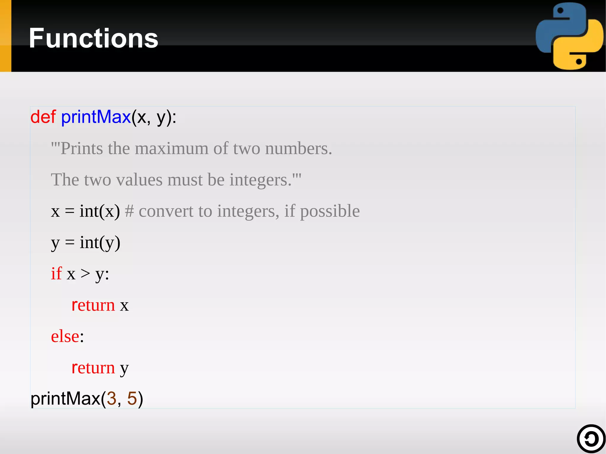 Functions
def printMax(x, y):
'''Prints the maximum of two numbers.
The two values must be integers.'''
x = int(x) # convert to integers, if possible
y = int(y)
if x > y:
return x
else:
return y
printMax(3, 5)

 