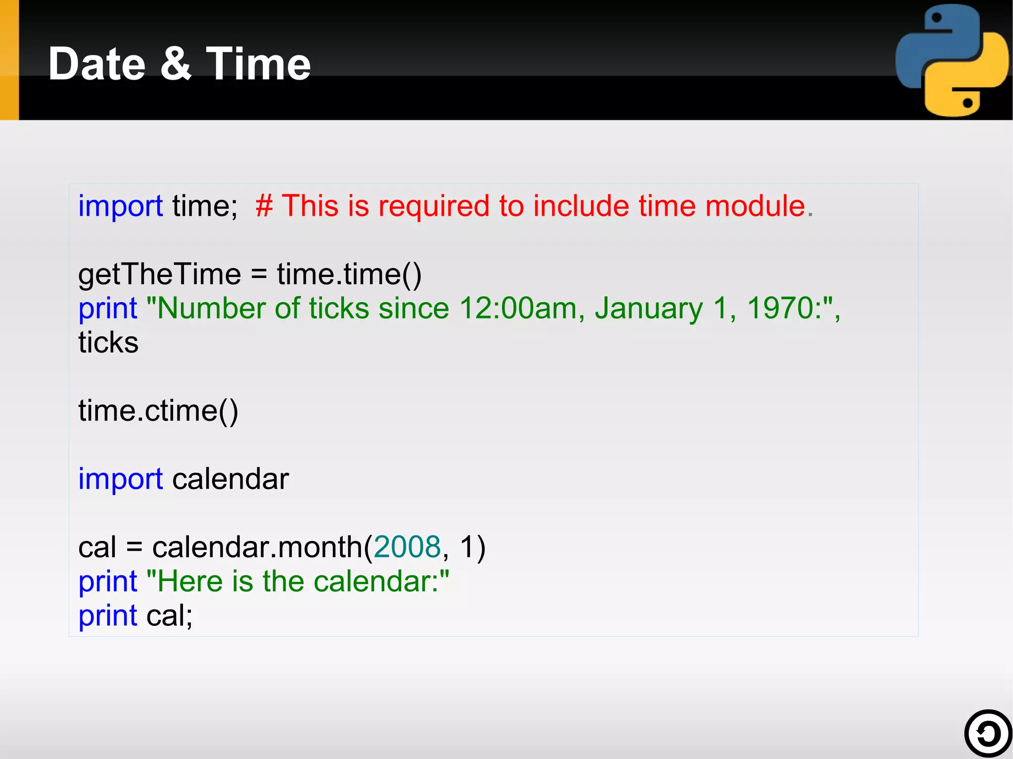 Date & Time
import time; # This is required to include time module.
getTheTime = time.time()
print "Number of ticks since 12:00am, January 1, 1970:",
ticks
time.ctime()
import calendar
cal = calendar.month(2008, 1)
print "Here is the calendar:"
print cal;

 