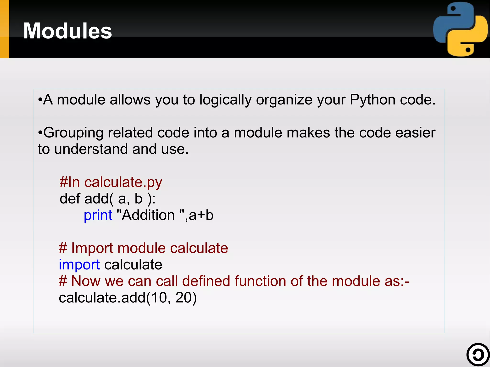 Modules
●

A module allows you to logically organize your Python code.

Grouping related code into a module makes the code easier
to understand and use.
●

#In calculate.py
def add( a, b ):
print "Addition ",a+b
# Import module calculate
import calculate
# Now we can call defined function of the module as:calculate.add(10, 20)

 