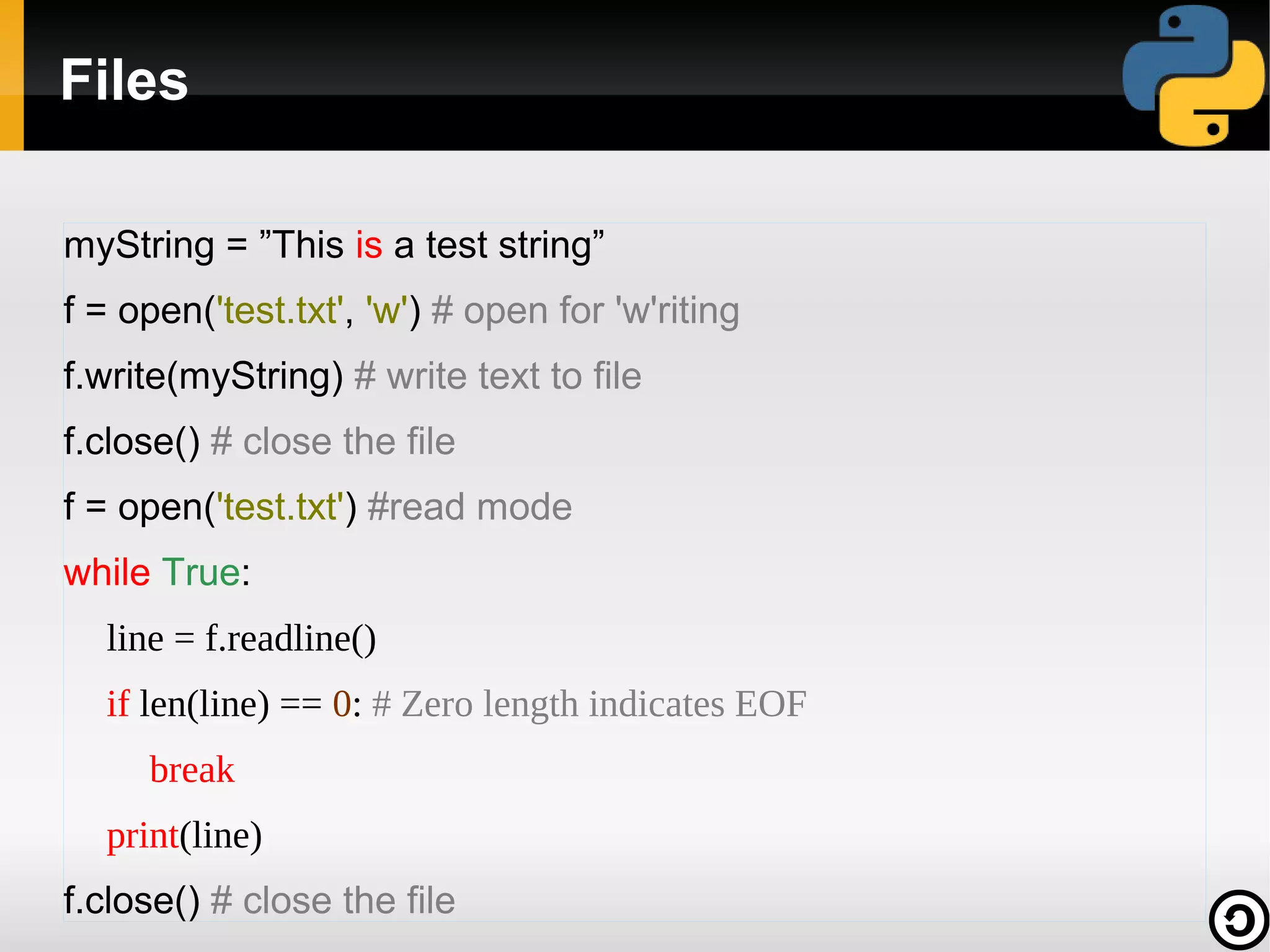 Files
myString = ”This is a test string”
f = open('test.txt', 'w') # open for 'w'riting
f.write(myString) # write text to file
f.close() # close the file
f = open('test.txt') #read mode
while True:
line = f.readline()
if len(line) == 0: # Zero length indicates EOF
break
print(line)
f.close() # close the file

 