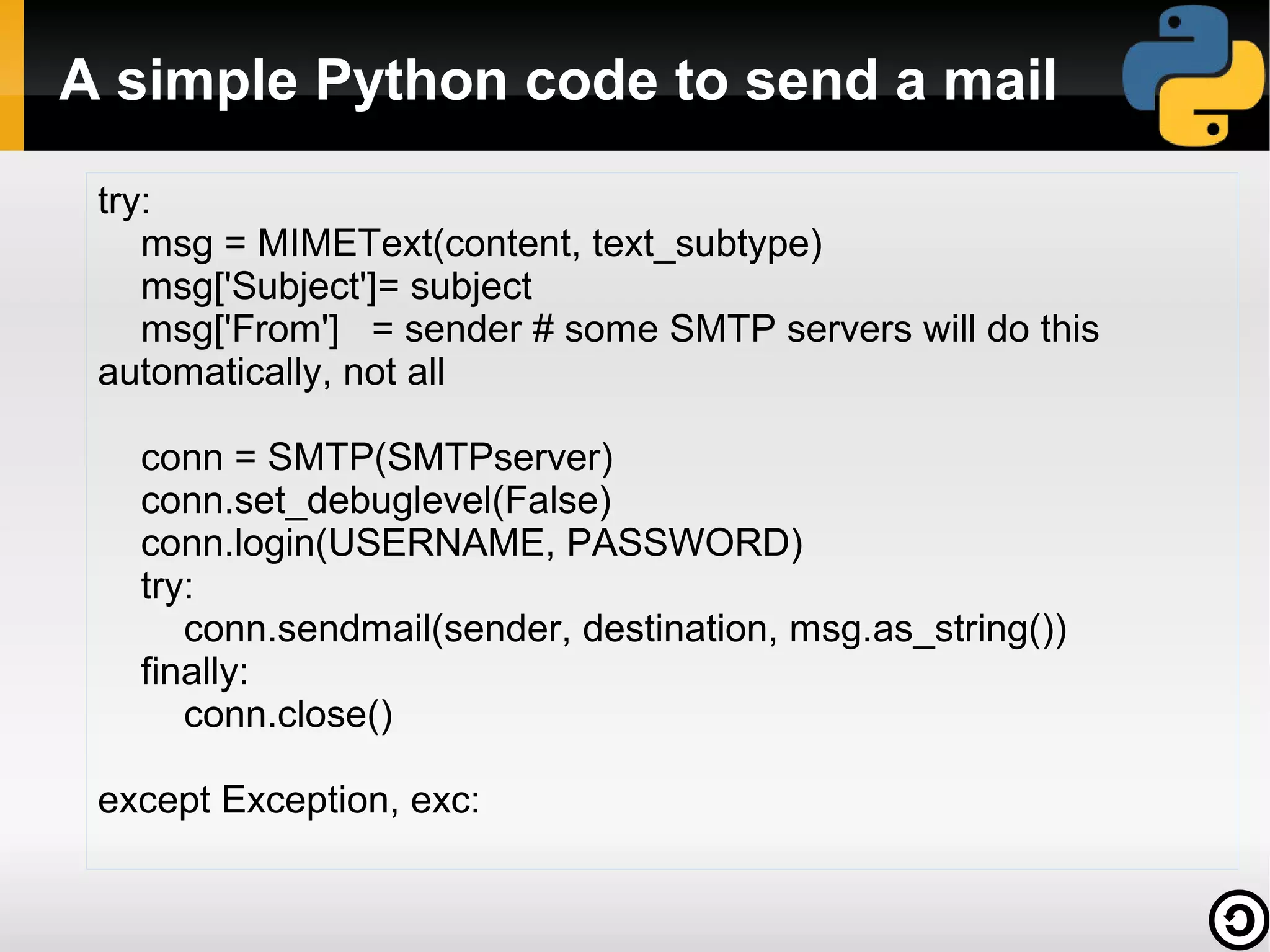 A simple Python code to send a mail
try:
msg = MIMEText(content, text_subtype)
msg['Subject']= subject
msg['From'] = sender # some SMTP servers will do this
automatically, not all
conn = SMTP(SMTPserver)
conn.set_debuglevel(False)
conn.login(USERNAME, PASSWORD)
try:
conn.sendmail(sender, destination, msg.as_string())
finally:
conn.close()
except Exception, exc:

 