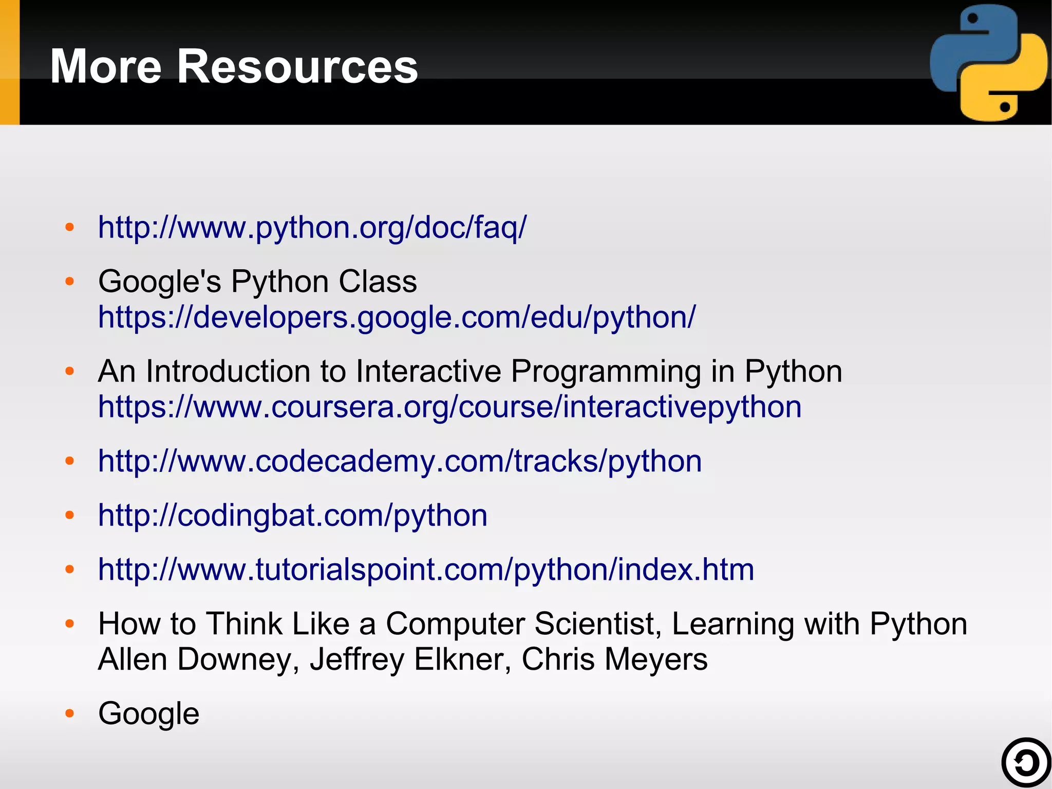 More Resources

●

●

●

http://www.python.org/doc/faq/
Google's Python Class
https://developers.google.com/edu/python/
An Introduction to Interactive Programming in Python
https://www.coursera.org/course/interactivepython

●

http://www.codecademy.com/tracks/python

●

http://codingbat.com/python

●

http://www.tutorialspoint.com/python/index.htm

●

●

How to Think Like a Computer Scientist, Learning with Python
Allen Downey, Jeffrey Elkner, Chris Meyers
Google

 