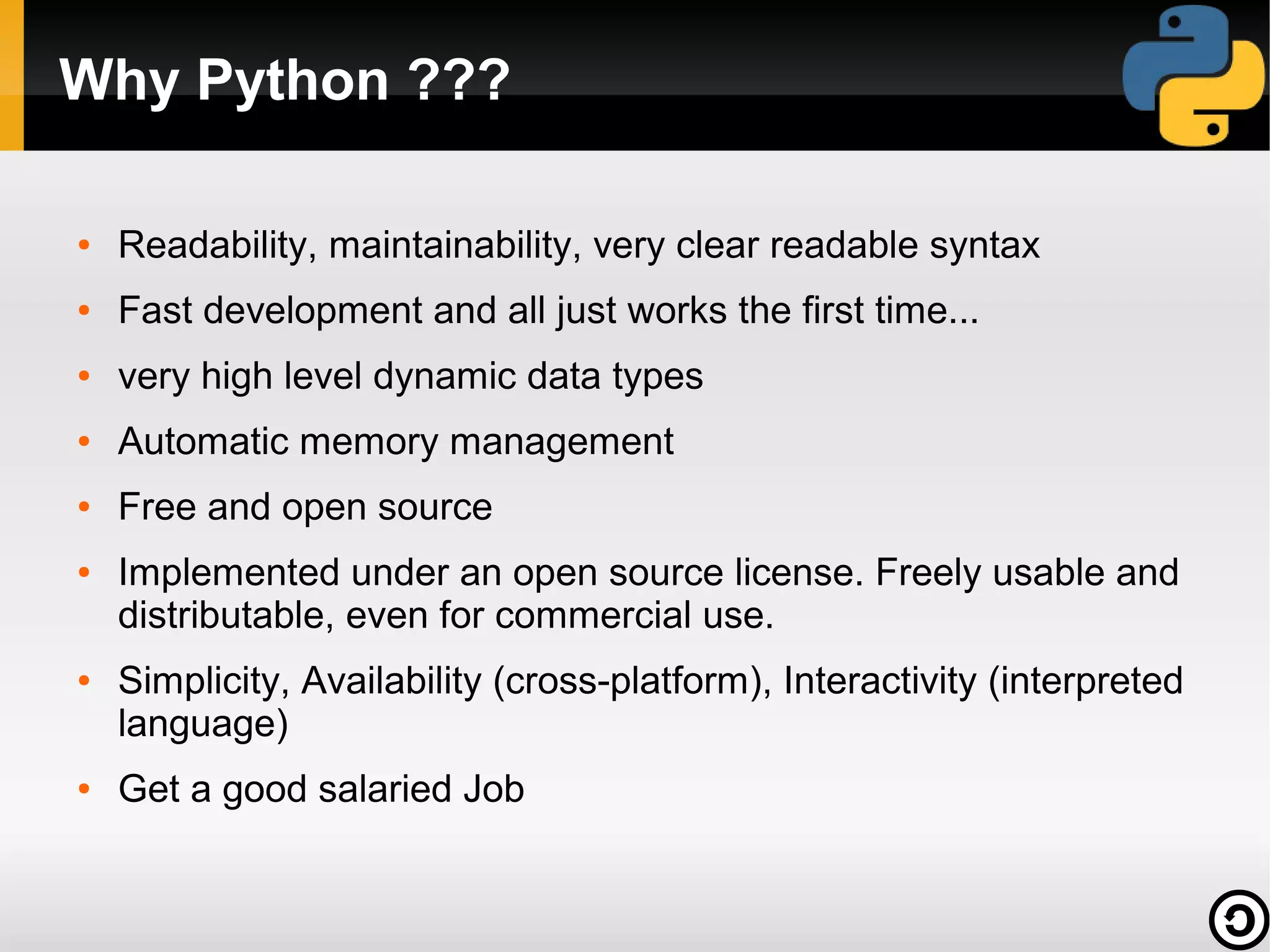 Why Python ???
●

Readability, maintainability, very clear readable syntax

●

Fast development and all just works the first time...

●

very high level dynamic data types

●

Automatic memory management

●

Free and open source

●

●

●

Implemented under an open source license. Freely usable and
distributable, even for commercial use.
Simplicity, Availability (cross-platform), Interactivity (interpreted
language)
Get a good salaried Job

 
