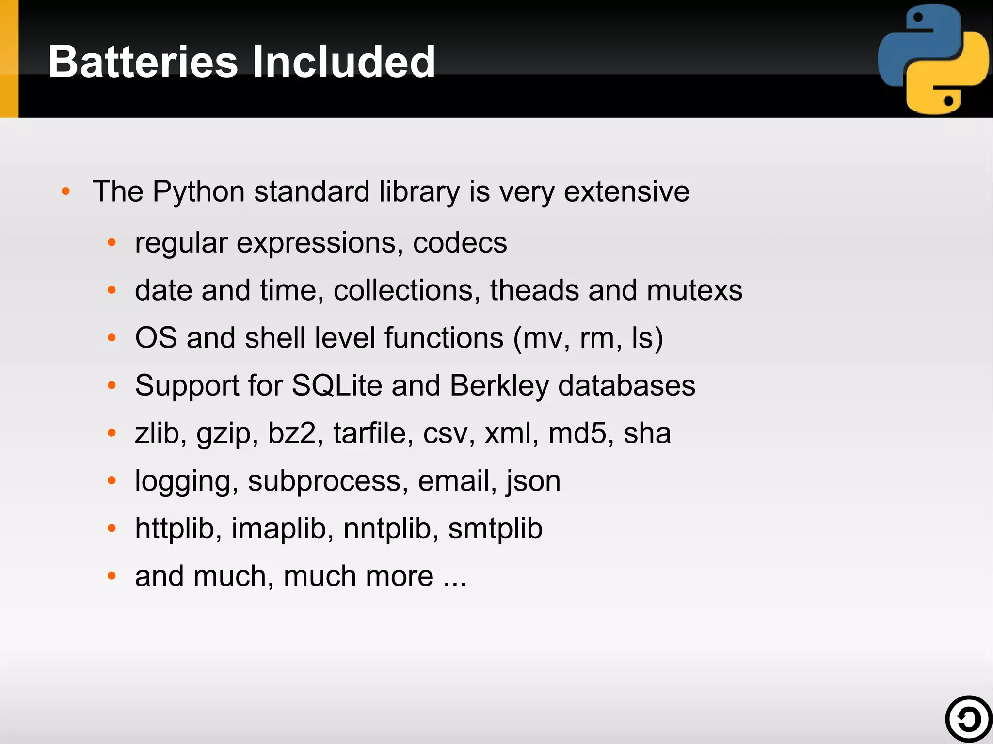 Batteries Included
●

The Python standard library is very extensive
●

regular expressions, codecs

●

date and time, collections, theads and mutexs

●

OS and shell level functions (mv, rm, ls)

●

Support for SQLite and Berkley databases

●

zlib, gzip, bz2, tarfile, csv, xml, md5, sha

●

logging, subprocess, email, json

●

httplib, imaplib, nntplib, smtplib

●

and much, much more ...

 