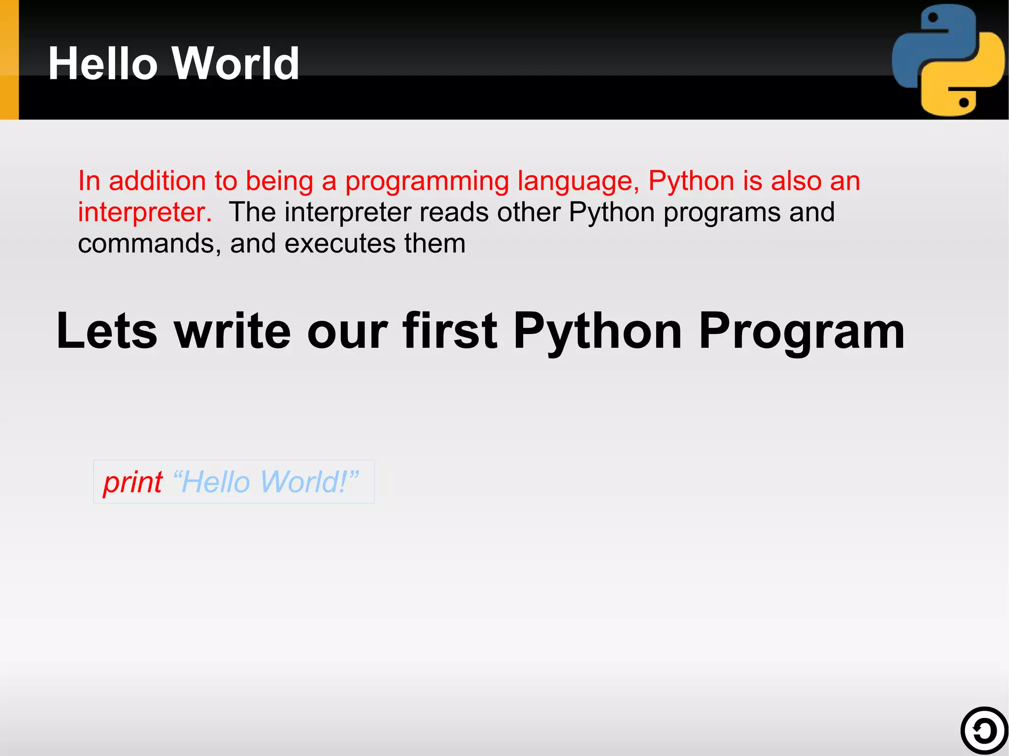 Hello World
In addition to being a programming language, Python is also an
interpreter. The interpreter reads other Python programs and
commands, and executes them

Lets write our first Python Program
print “Hello World!”

 