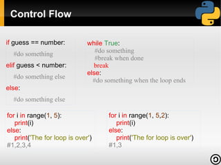 Control Flow
if guess == number:
#do something
elif guess < number:
#do something else

while True:
#do something
#break when done
break
else:
#do something when the loop ends

else:
#do something else
for i in range(1, 5):
print(i)
else:
print('The for loop is over')
#1,2,3,4

for i in range(1, 5,2):
print(i)
else:
print('The for loop is over')
#1,3

 