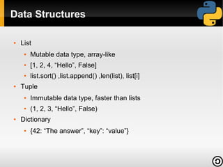Data Structures
●

List
●

●

[1, 2, 4, “Hello”, False]

●

●

Mutable data type, array-like
list.sort() ,list.append() ,len(list), list[i]

Tuple
●

●

●

Immutable data type, faster than lists
(1, 2, 3, “Hello”, False)

Dictionary
●

{42: “The answer”, “key”: “value”}

 