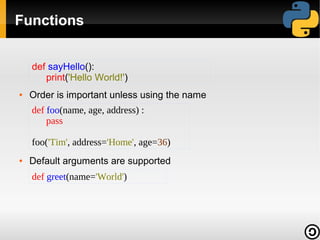 Functions
def sayHello():
print('Hello World!')
●

Order is important unless using the name
def foo(name, age, address) :
pass
foo('Tim', address='Home', age=36)

●

Default arguments are supported
def greet(name='World')

 