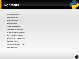 Contents
●

What is Python ???

●

Why Python ???

●

Who uses Python ???

●

Running Python

●

Syntax Walkthroughs

●

Strings and its operations

●

Loops and Decision Making

●

List, Tuple and Dictionary

●

Functions, I/O, Date & Time

●

Modules , File I/O

●

Sending a mail using Python

●

Coding Mantras

 