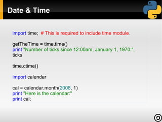 Date & Time
import time; # This is required to include time module.
getTheTime = time.time()
print "Number of ticks since 12:00am, January 1, 1970:",
ticks
time.ctime()
import calendar
cal = calendar.month(2008, 1)
print "Here is the calendar:"
print cal;

 