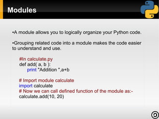 Modules
●

A module allows you to logically organize your Python code.

Grouping related code into a module makes the code easier
to understand and use.
●

#In calculate.py
def add( a, b ):
print "Addition ",a+b
# Import module calculate
import calculate
# Now we can call defined function of the module as:calculate.add(10, 20)

 