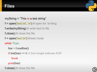 Files
myString = ”This is a test string”
f = open('test.txt', 'w') # open for 'w'riting
f.write(myString) # write text to file
f.close() # close the file
f = open('test.txt') #read mode
while True:
line = f.readline()
if len(line) == 0: # Zero length indicates EOF
break
print(line)
f.close() # close the file

 