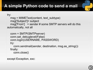 A simple Python code to send a mail
try:
msg = MIMEText(content, text_subtype)
msg['Subject']= subject
msg['From'] = sender # some SMTP servers will do this
automatically, not all
conn = SMTP(SMTPserver)
conn.set_debuglevel(False)
conn.login(USERNAME, PASSWORD)
try:
conn.sendmail(sender, destination, msg.as_string())
finally:
conn.close()
except Exception, exc:

 